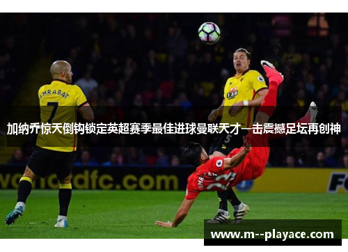 加纳乔惊天倒钩锁定英超赛季最佳进球曼联天才一击震撼足坛再创神