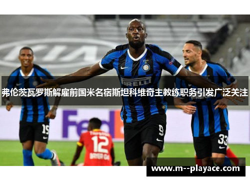 弗伦茨瓦罗斯解雇前国米名宿斯坦科维奇主教练职务引发广泛关注