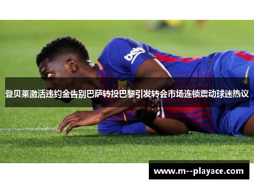 登贝莱激活违约金告别巴萨转投巴黎引发转会市场连锁震动球迷热议