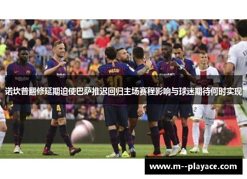 诺坎普翻修延期迫使巴萨推迟回归主场赛程影响与球迷期待何时实现