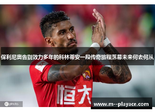 保利尼奥告别效力多年的科林蒂安一段传奇旅程落幕未来何去何从